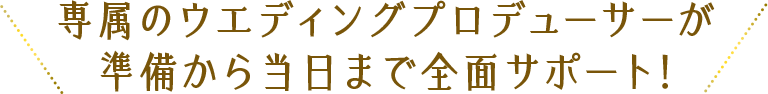 専属のウエディングプロデューサが準備から当日まで全面サポート！