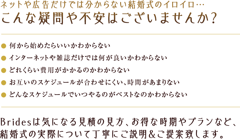 こんな疑問や不安はございませんか？何から始めたらいいかわからない・インターネットや雑誌だけでは何がいいかわからない・どれくらい費用がかかるのかわからない・・・Bridesは木になる見積もりの見方、お得な時期やプランなど、結婚式の実際について丁寧にご説明&ご提案致します。